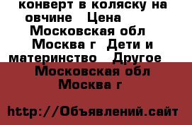 конверт в коляску на овчине › Цена ­ 600 - Московская обл., Москва г. Дети и материнство » Другое   . Московская обл.,Москва г.